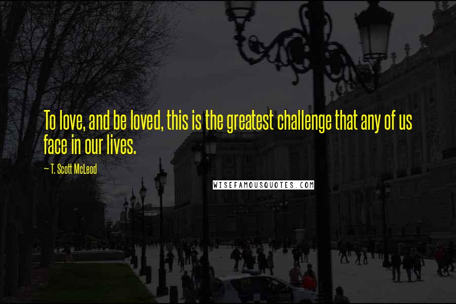 T. Scott McLeod Quotes: To love, and be loved, this is the greatest challenge that any of us face in our lives.