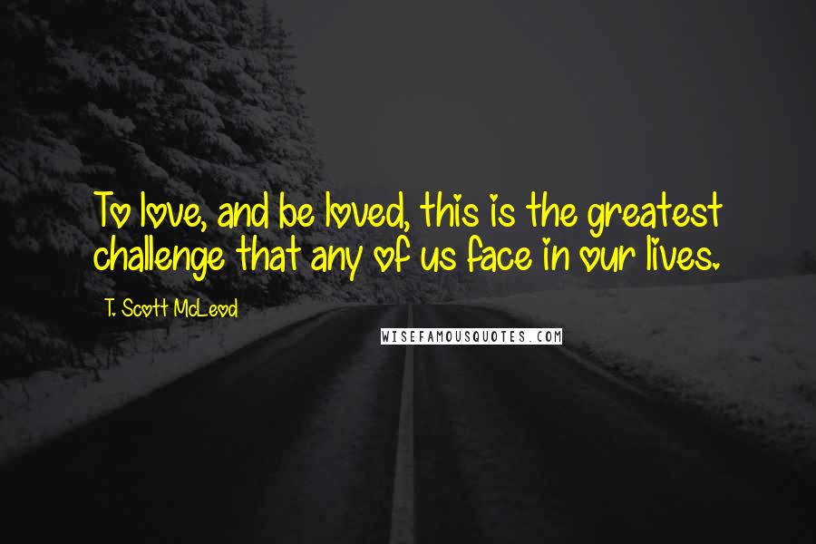 T. Scott McLeod Quotes: To love, and be loved, this is the greatest challenge that any of us face in our lives.