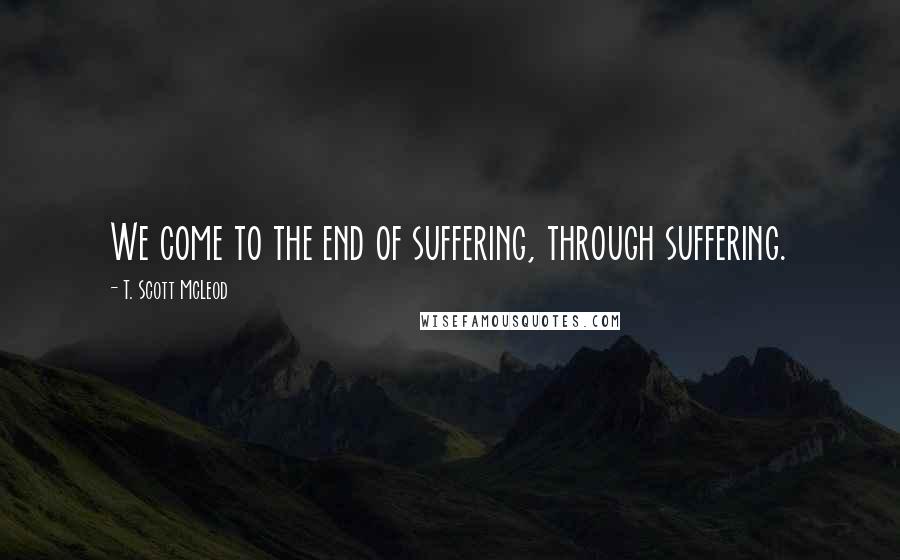 T. Scott McLeod Quotes: We come to the end of suffering, through suffering.