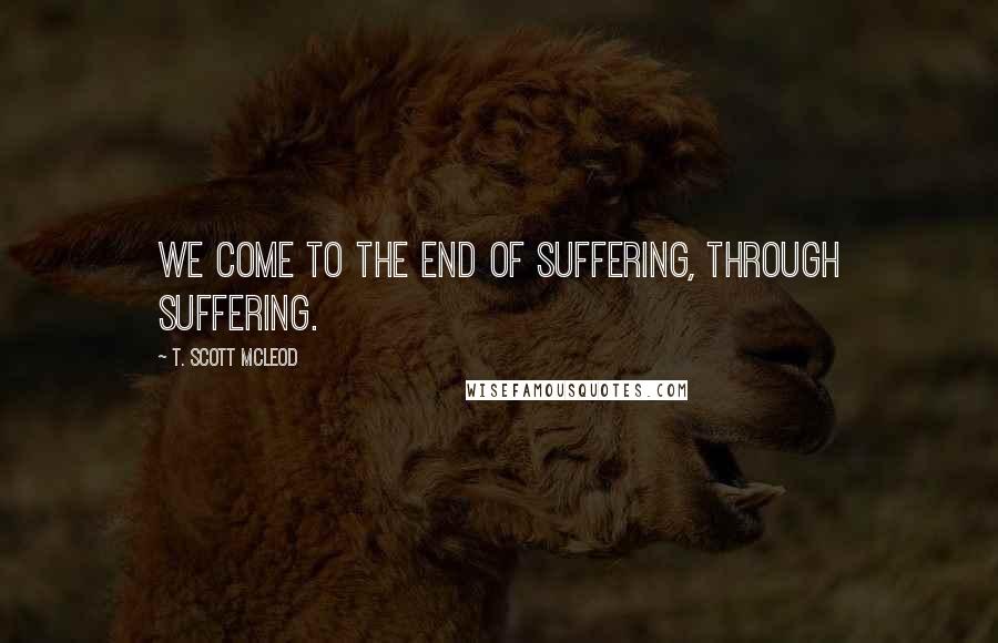 T. Scott McLeod Quotes: We come to the end of suffering, through suffering.