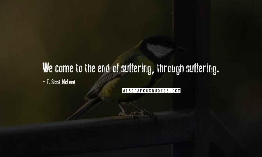 T. Scott McLeod Quotes: We come to the end of suffering, through suffering.