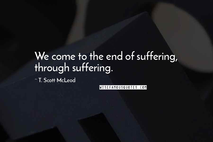 T. Scott McLeod Quotes: We come to the end of suffering, through suffering.
