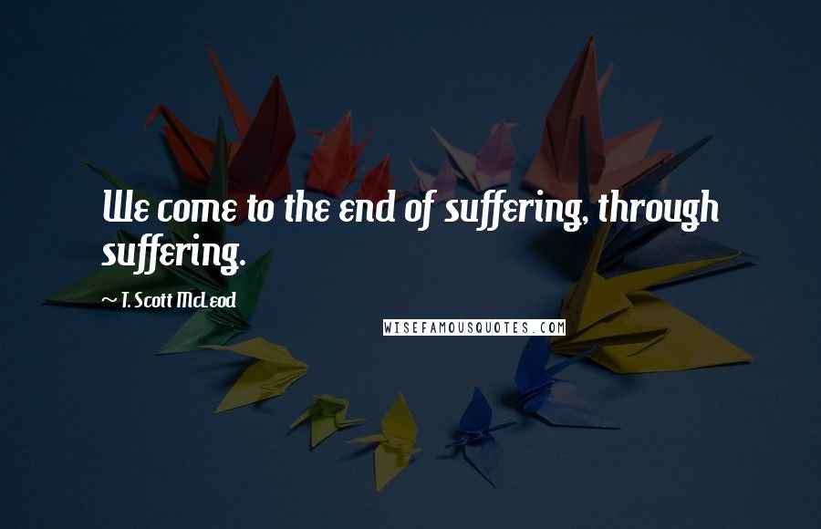 T. Scott McLeod Quotes: We come to the end of suffering, through suffering.