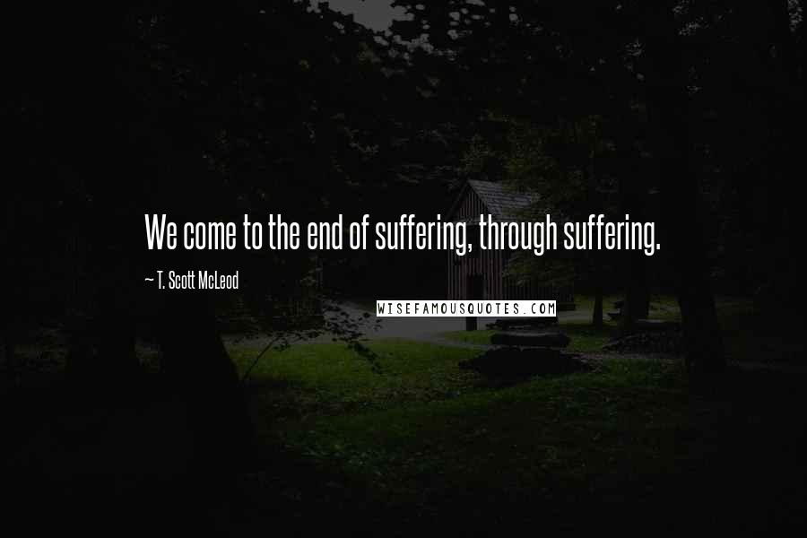 T. Scott McLeod Quotes: We come to the end of suffering, through suffering.