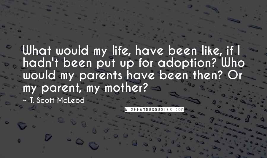 T. Scott McLeod Quotes: What would my life, have been like, if I hadn't been put up for adoption? Who would my parents have been then? Or my parent, my mother?