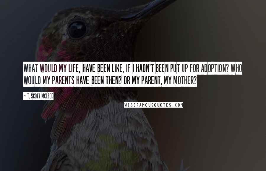 T. Scott McLeod Quotes: What would my life, have been like, if I hadn't been put up for adoption? Who would my parents have been then? Or my parent, my mother?