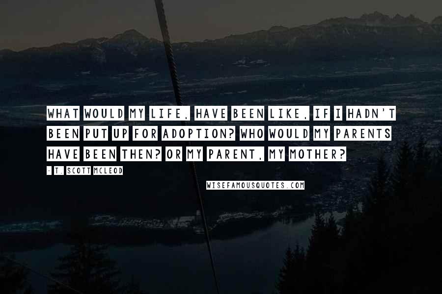 T. Scott McLeod Quotes: What would my life, have been like, if I hadn't been put up for adoption? Who would my parents have been then? Or my parent, my mother?