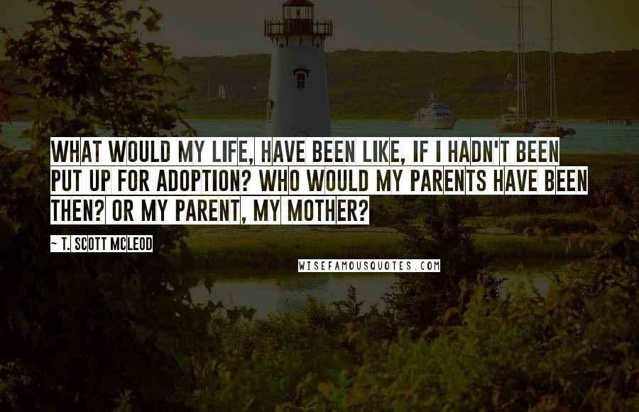 T. Scott McLeod Quotes: What would my life, have been like, if I hadn't been put up for adoption? Who would my parents have been then? Or my parent, my mother?