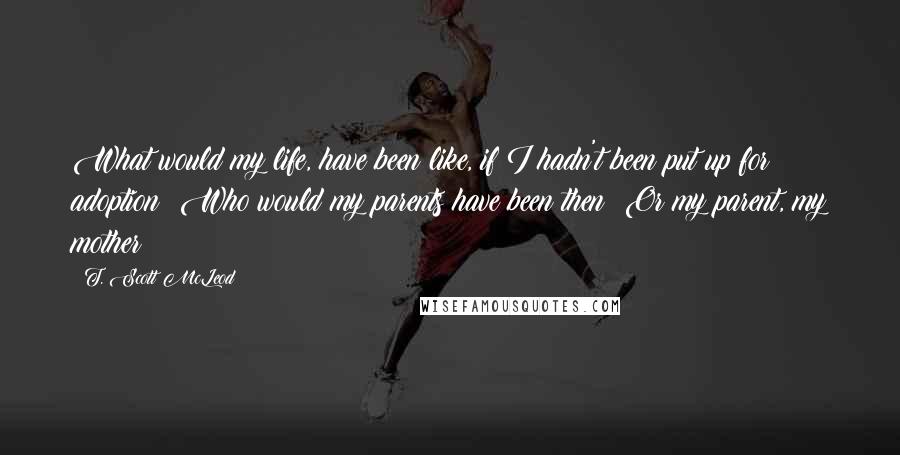 T. Scott McLeod Quotes: What would my life, have been like, if I hadn't been put up for adoption? Who would my parents have been then? Or my parent, my mother?