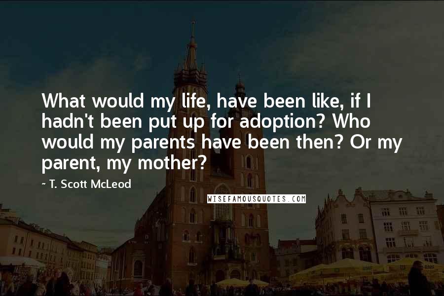 T. Scott McLeod Quotes: What would my life, have been like, if I hadn't been put up for adoption? Who would my parents have been then? Or my parent, my mother?