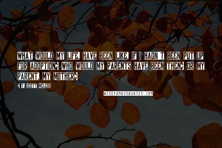 T. Scott McLeod Quotes: What would my life, have been like, if I hadn't been put up for adoption? Who would my parents have been then? Or my parent, my mother?