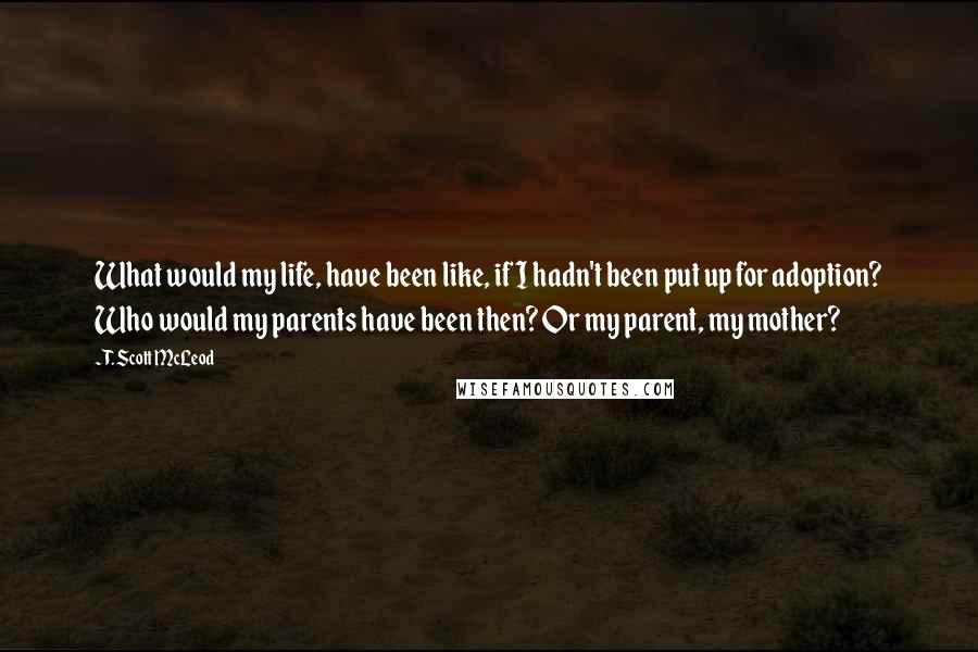 T. Scott McLeod Quotes: What would my life, have been like, if I hadn't been put up for adoption? Who would my parents have been then? Or my parent, my mother?