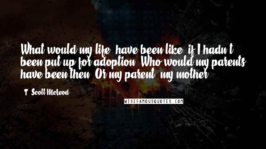 T. Scott McLeod Quotes: What would my life, have been like, if I hadn't been put up for adoption? Who would my parents have been then? Or my parent, my mother?