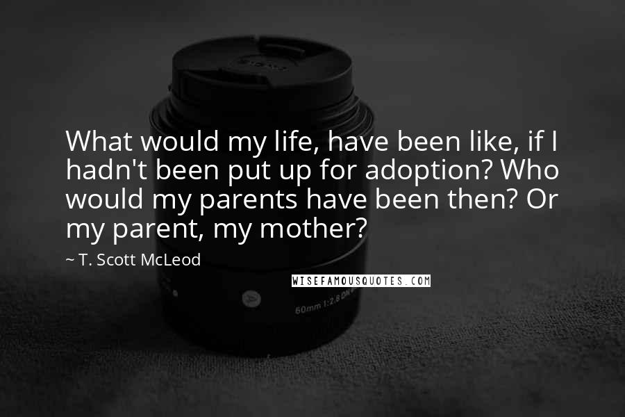 T. Scott McLeod Quotes: What would my life, have been like, if I hadn't been put up for adoption? Who would my parents have been then? Or my parent, my mother?