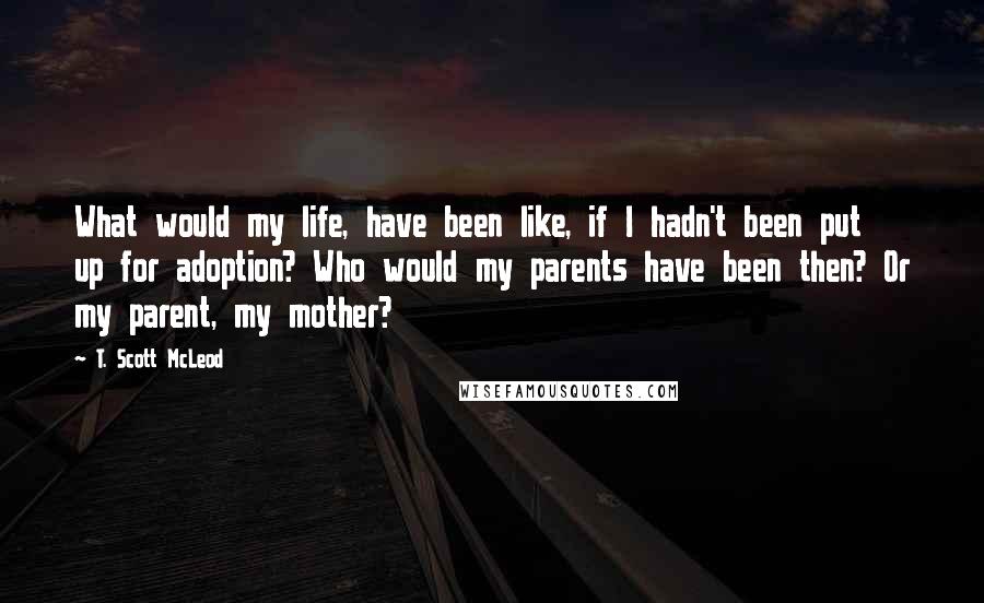 T. Scott McLeod Quotes: What would my life, have been like, if I hadn't been put up for adoption? Who would my parents have been then? Or my parent, my mother?