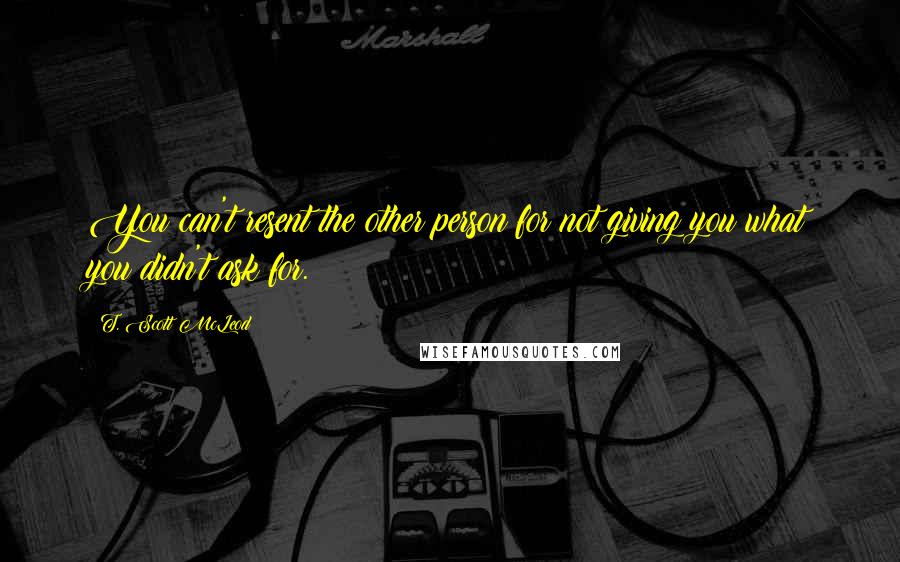 T. Scott McLeod Quotes: You can't resent the other person for not giving you what you didn't ask for.