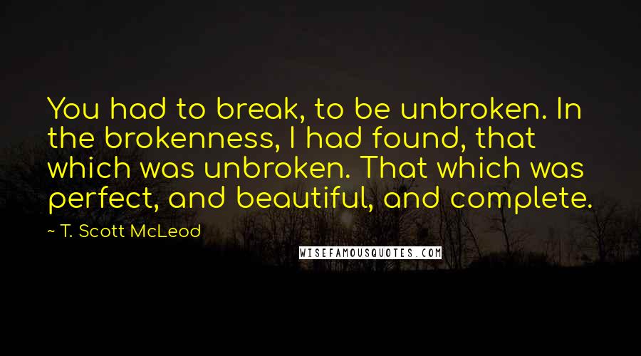 T. Scott McLeod Quotes: You had to break, to be unbroken. In the brokenness, I had found, that which was unbroken. That which was perfect, and beautiful, and complete.