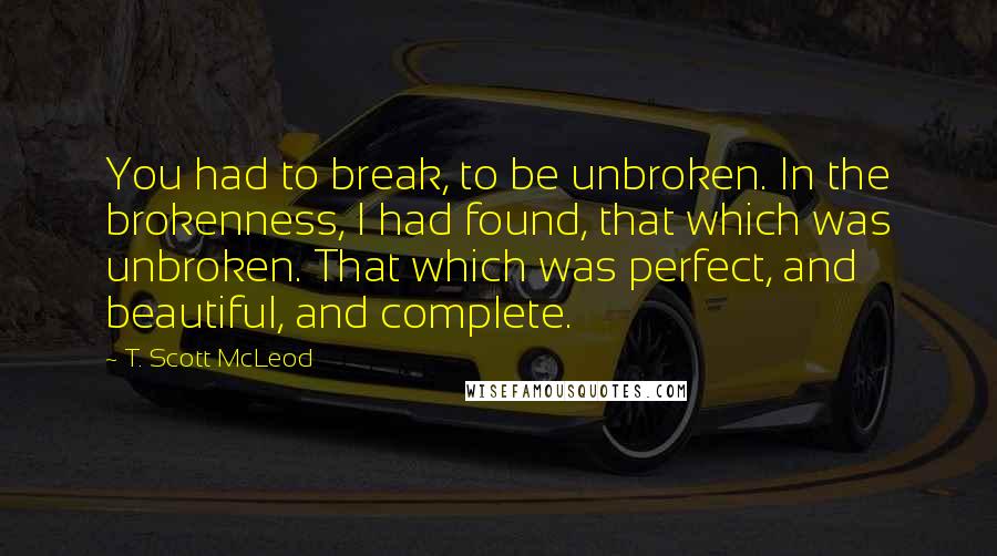 T. Scott McLeod Quotes: You had to break, to be unbroken. In the brokenness, I had found, that which was unbroken. That which was perfect, and beautiful, and complete.