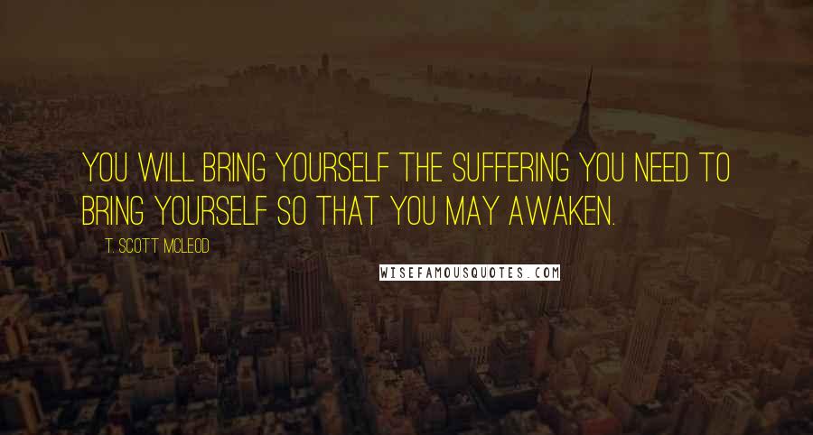 T. Scott McLeod Quotes: You will bring yourself the suffering you need to bring yourself so that you may awaken.