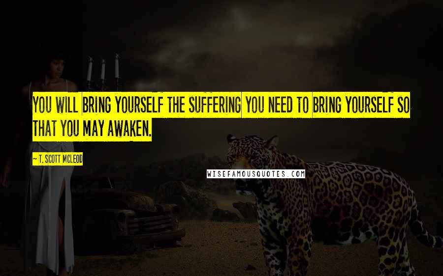 T. Scott McLeod Quotes: You will bring yourself the suffering you need to bring yourself so that you may awaken.