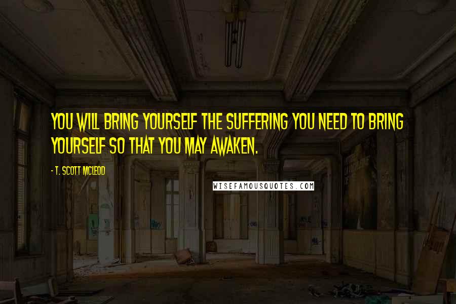 T. Scott McLeod Quotes: You will bring yourself the suffering you need to bring yourself so that you may awaken.