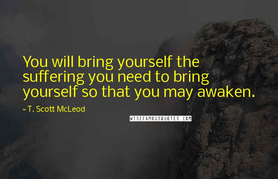 T. Scott McLeod Quotes: You will bring yourself the suffering you need to bring yourself so that you may awaken.