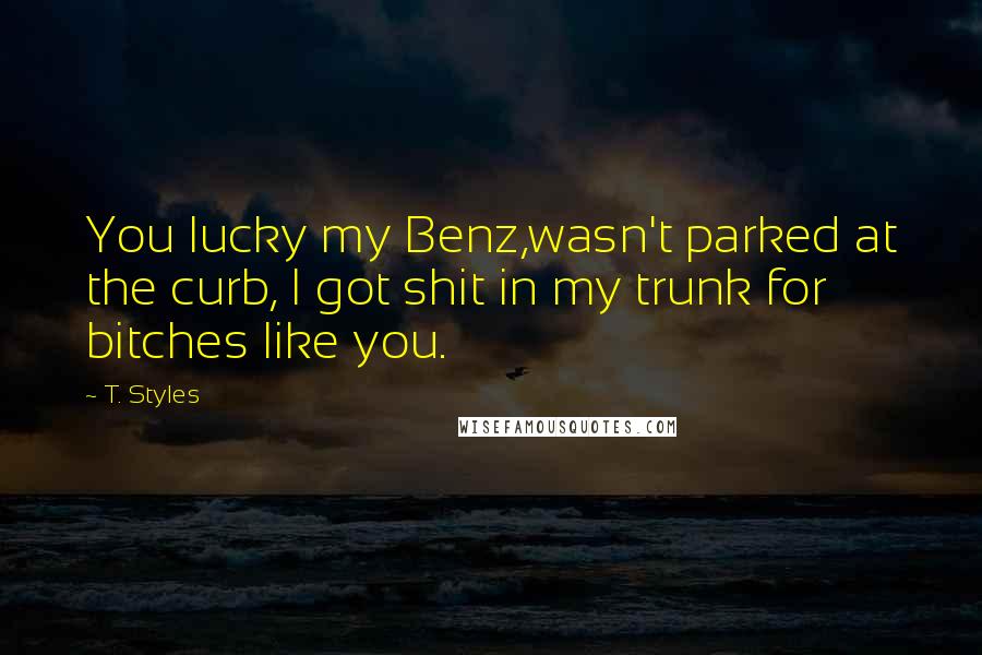 T. Styles Quotes: You lucky my Benz,wasn't parked at the curb, I got shit in my trunk for bitches like you.