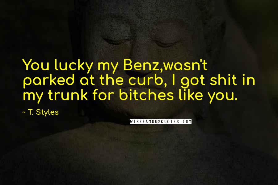 T. Styles Quotes: You lucky my Benz,wasn't parked at the curb, I got shit in my trunk for bitches like you.