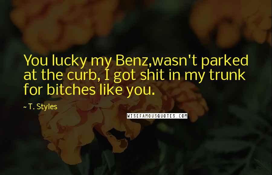 T. Styles Quotes: You lucky my Benz,wasn't parked at the curb, I got shit in my trunk for bitches like you.