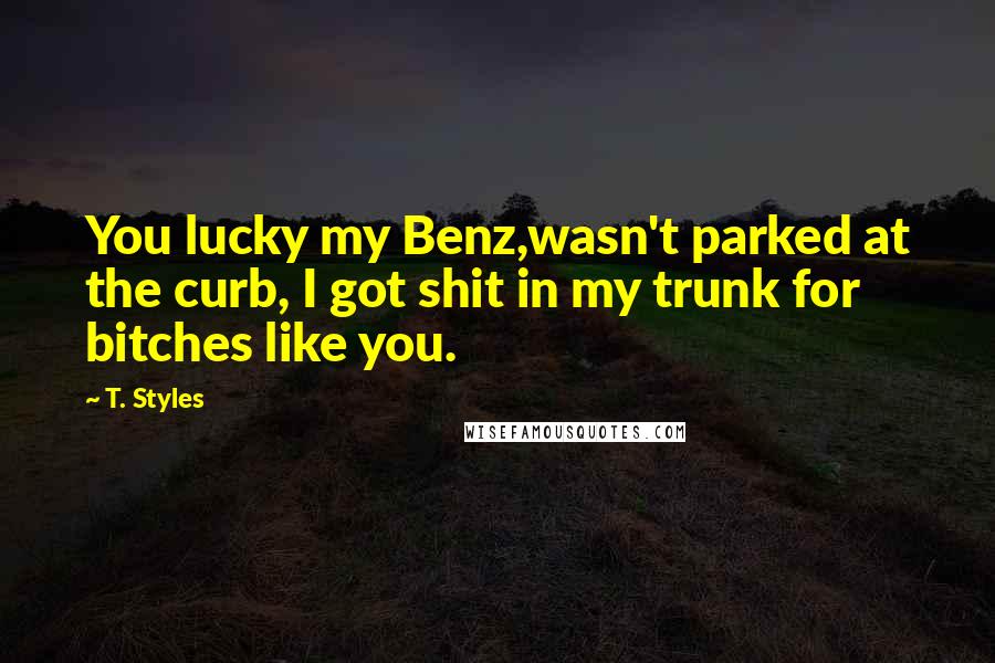 T. Styles Quotes: You lucky my Benz,wasn't parked at the curb, I got shit in my trunk for bitches like you.