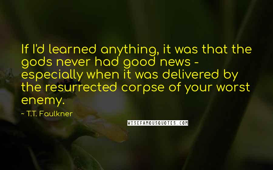 T.T. Faulkner Quotes: If I'd learned anything, it was that the gods never had good news - especially when it was delivered by the resurrected corpse of your worst enemy.