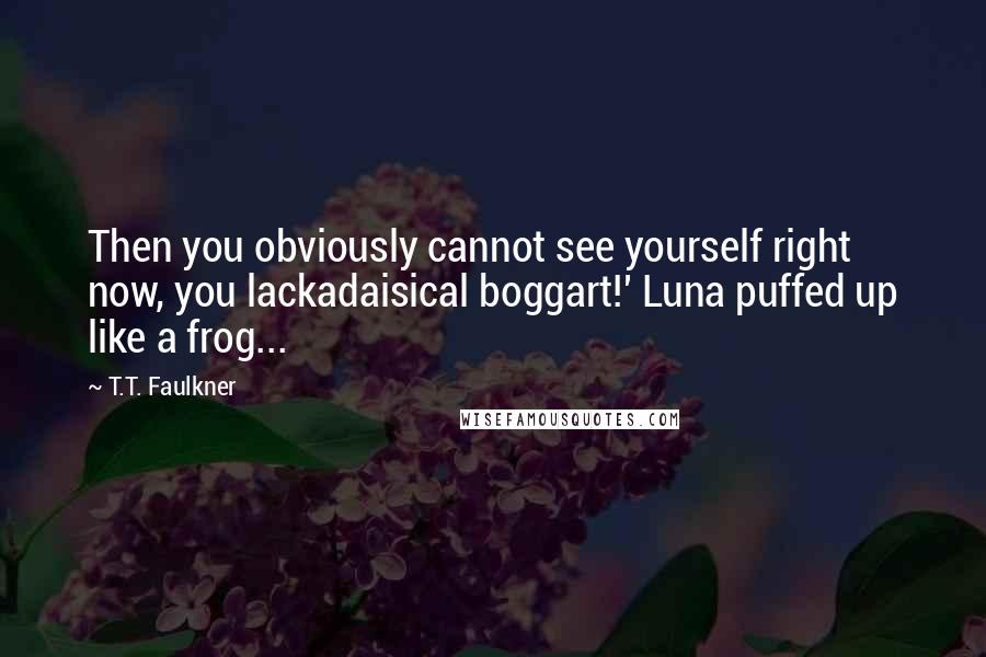 T.T. Faulkner Quotes: Then you obviously cannot see yourself right now, you lackadaisical boggart!' Luna puffed up like a frog...