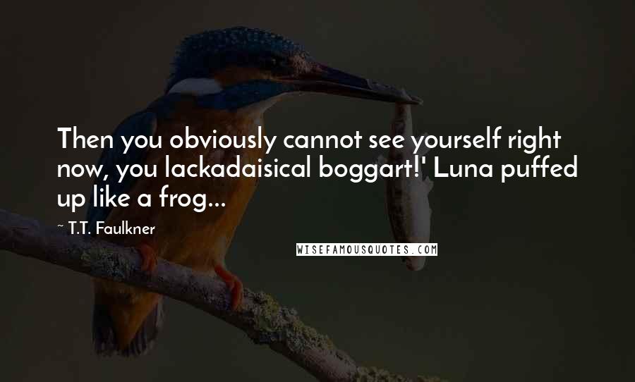 T.T. Faulkner Quotes: Then you obviously cannot see yourself right now, you lackadaisical boggart!' Luna puffed up like a frog...