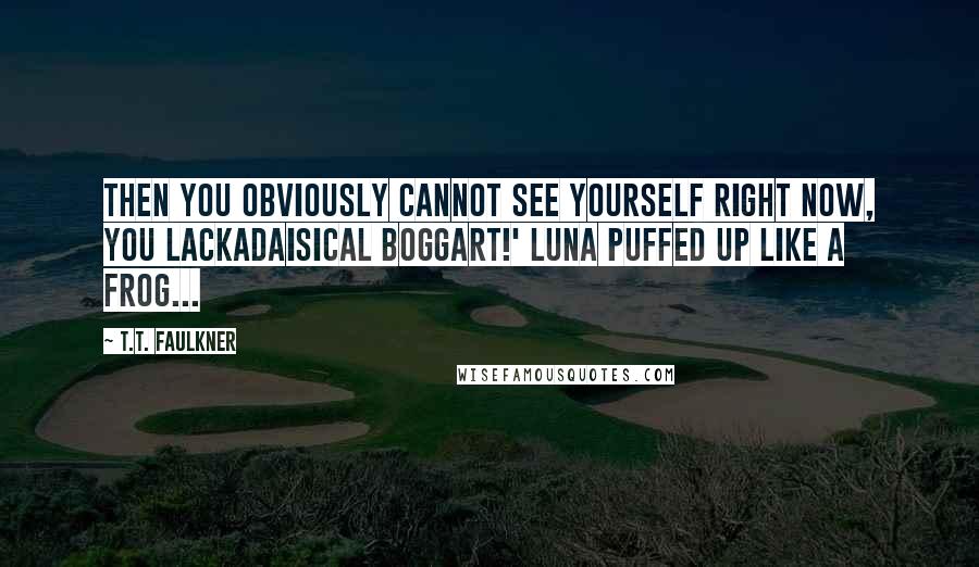 T.T. Faulkner Quotes: Then you obviously cannot see yourself right now, you lackadaisical boggart!' Luna puffed up like a frog...