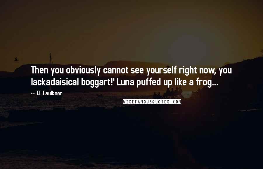 T.T. Faulkner Quotes: Then you obviously cannot see yourself right now, you lackadaisical boggart!' Luna puffed up like a frog...