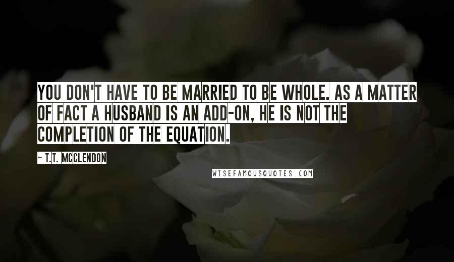 T.T. McClendon Quotes: You don't have to be married to be whole. As a matter of fact a husband is an add-on, he is not the completion of the equation.