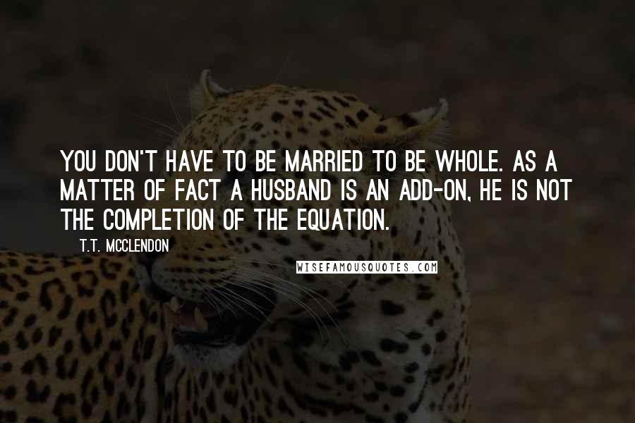 T.T. McClendon Quotes: You don't have to be married to be whole. As a matter of fact a husband is an add-on, he is not the completion of the equation.