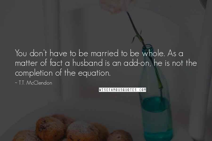 T.T. McClendon Quotes: You don't have to be married to be whole. As a matter of fact a husband is an add-on, he is not the completion of the equation.