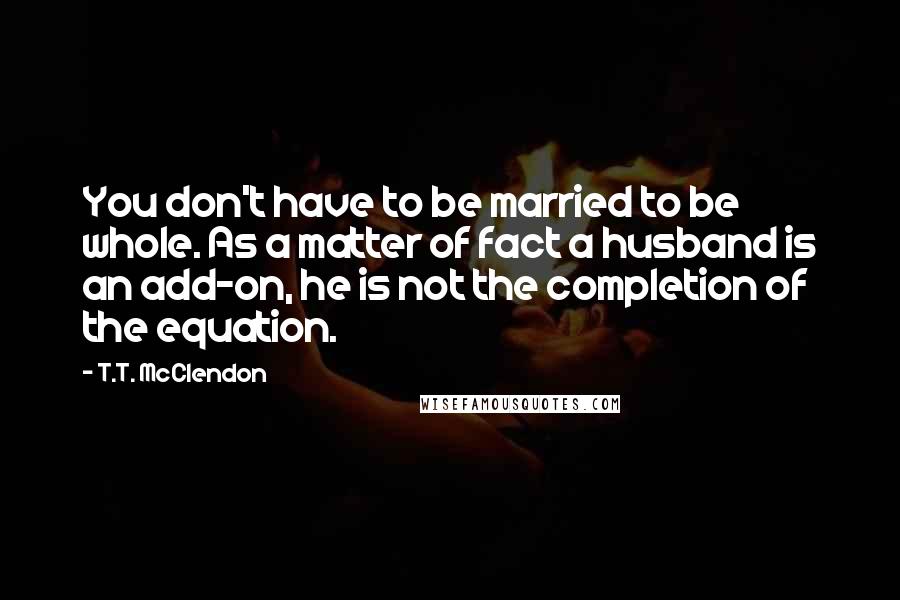 T.T. McClendon Quotes: You don't have to be married to be whole. As a matter of fact a husband is an add-on, he is not the completion of the equation.