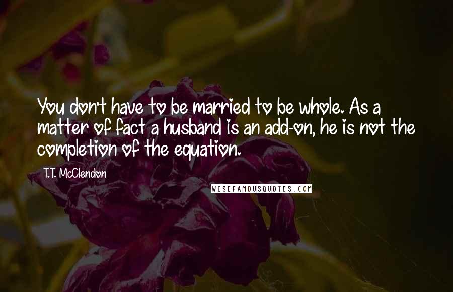 T.T. McClendon Quotes: You don't have to be married to be whole. As a matter of fact a husband is an add-on, he is not the completion of the equation.