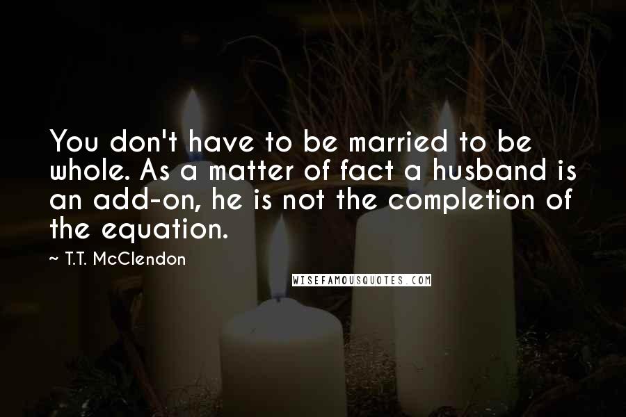 T.T. McClendon Quotes: You don't have to be married to be whole. As a matter of fact a husband is an add-on, he is not the completion of the equation.