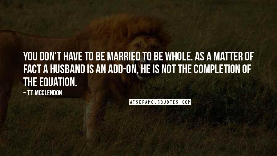 T.T. McClendon Quotes: You don't have to be married to be whole. As a matter of fact a husband is an add-on, he is not the completion of the equation.