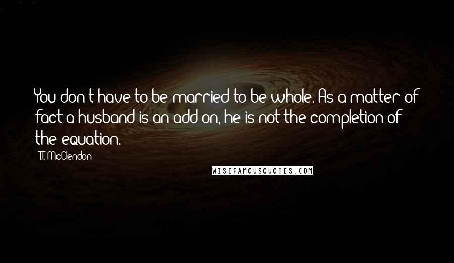 T.T. McClendon Quotes: You don't have to be married to be whole. As a matter of fact a husband is an add-on, he is not the completion of the equation.