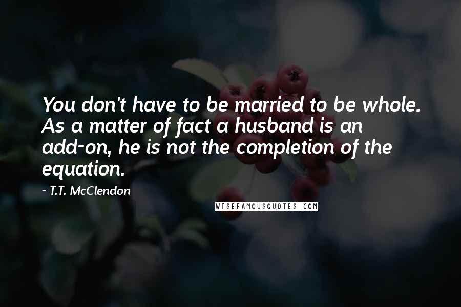 T.T. McClendon Quotes: You don't have to be married to be whole. As a matter of fact a husband is an add-on, he is not the completion of the equation.