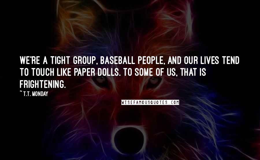 T.T. Monday Quotes: We're a tight group, baseball people, and our lives tend to touch like paper dolls. To some of us, that is frightening.