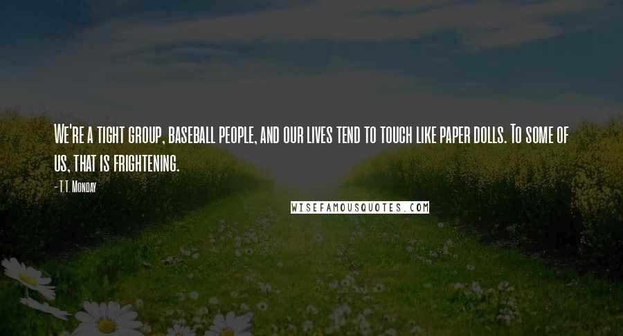 T.T. Monday Quotes: We're a tight group, baseball people, and our lives tend to touch like paper dolls. To some of us, that is frightening.