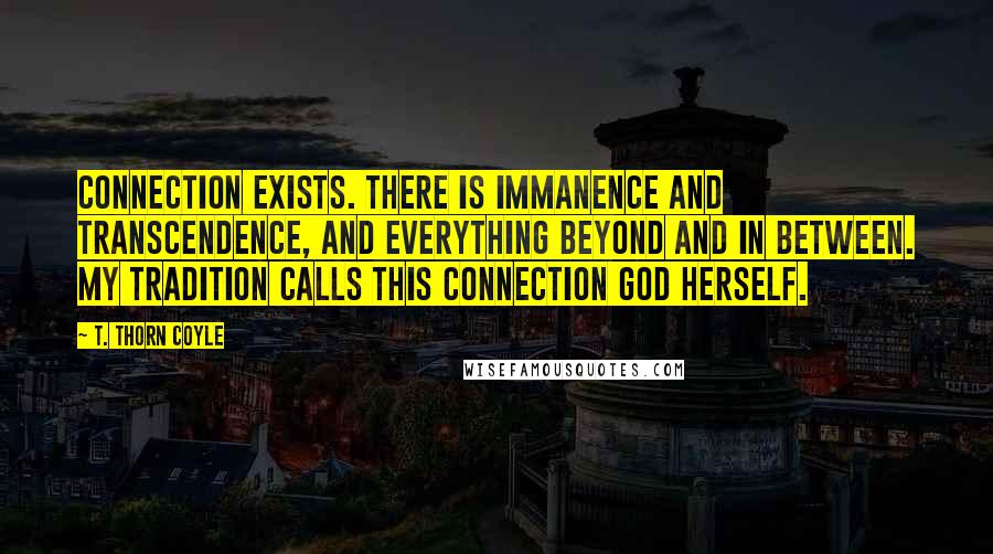 T. Thorn Coyle Quotes: Connection exists. There is immanence and transcendence, and everything beyond and in between. My tradition calls this connection God Herself.