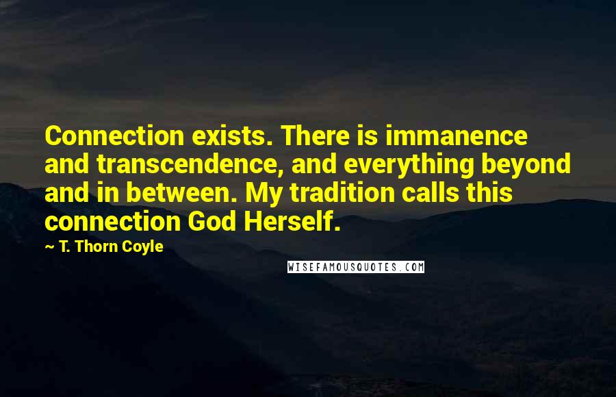 T. Thorn Coyle Quotes: Connection exists. There is immanence and transcendence, and everything beyond and in between. My tradition calls this connection God Herself.