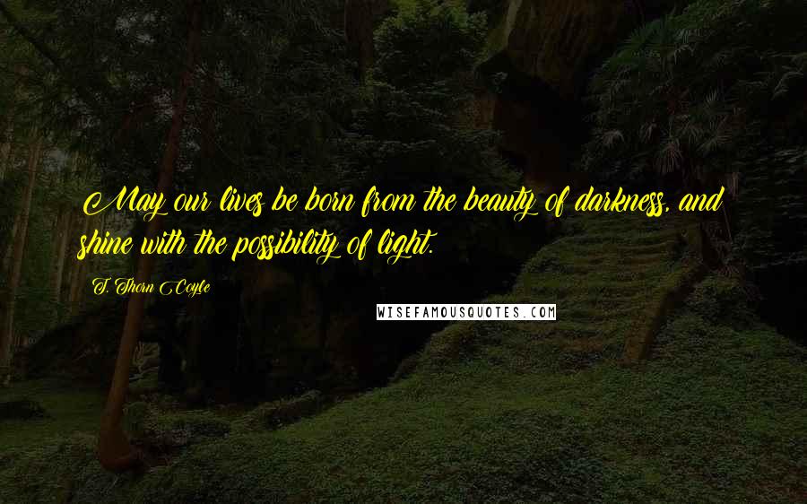 T. Thorn Coyle Quotes: May our lives be born from the beauty of darkness, and shine with the possibility of light.