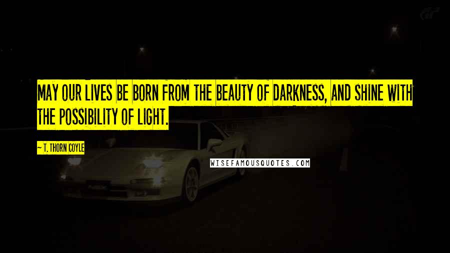 T. Thorn Coyle Quotes: May our lives be born from the beauty of darkness, and shine with the possibility of light.